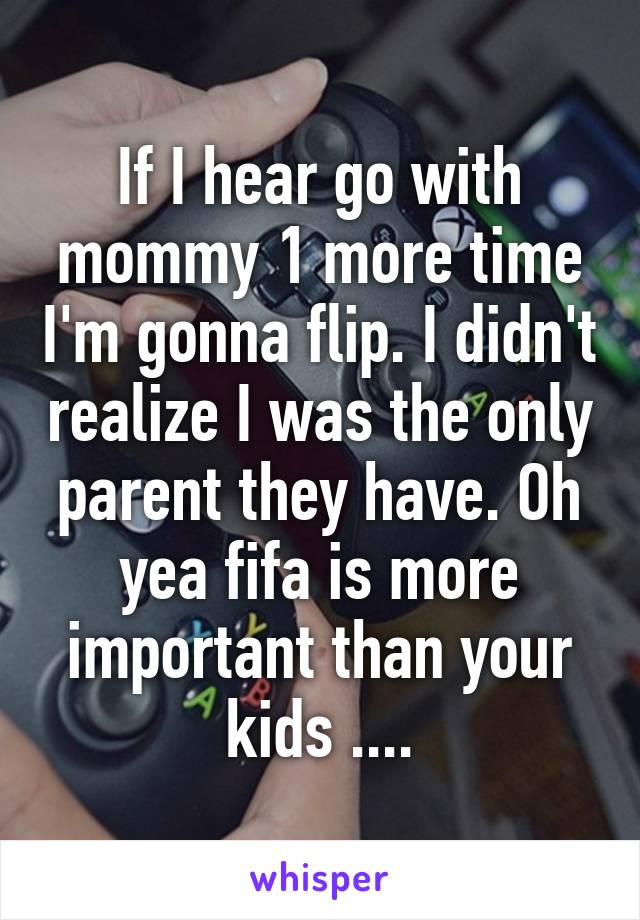 If I hear go with mommy 1 more time I'm gonna flip. I didn't realize I was the only parent they have. Oh yea fifa is more important than your kids ....