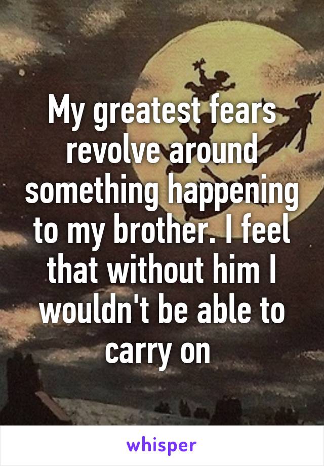 My greatest fears revolve around something happening to my brother. I feel that without him I wouldn't be able to carry on 