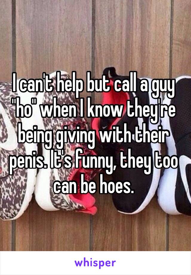I can't help but call a guy "ho" when I know they're being giving with their penis. It's funny, they too can be hoes. 