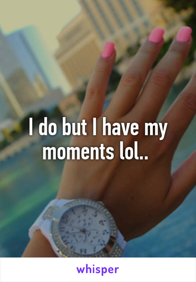 I do but I have my moments lol.. 