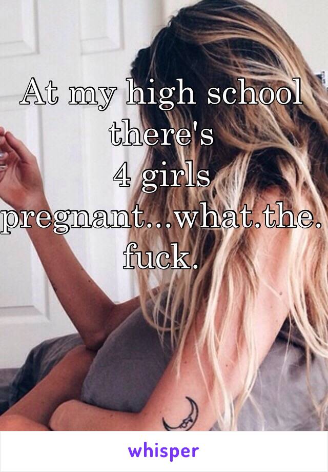 At my high school there's 
4 girls pregnant...what.the.fuck.