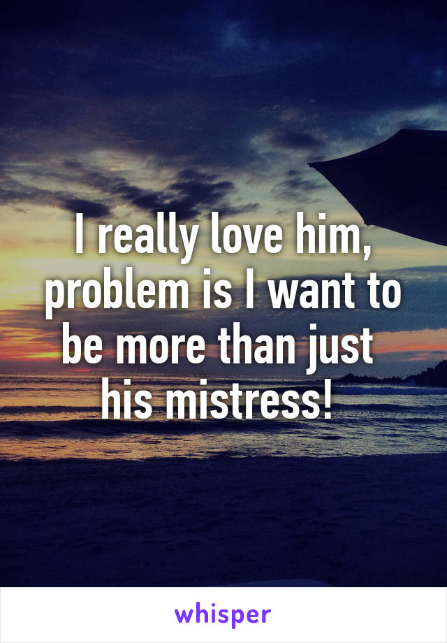 I really love him, problem is I want to be more than just 
his mistress! 