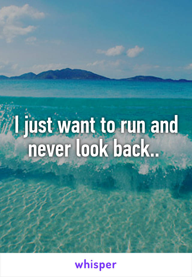 I just want to run and never look back.. 