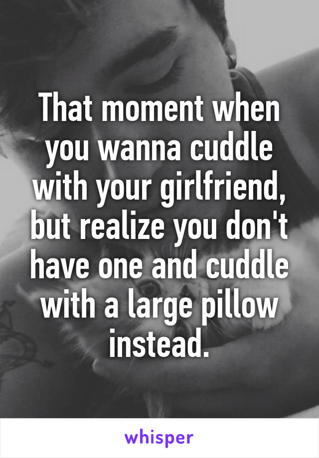 That moment when you wanna cuddle with your girlfriend, but realize you don't have one and cuddle with a large pillow instead.