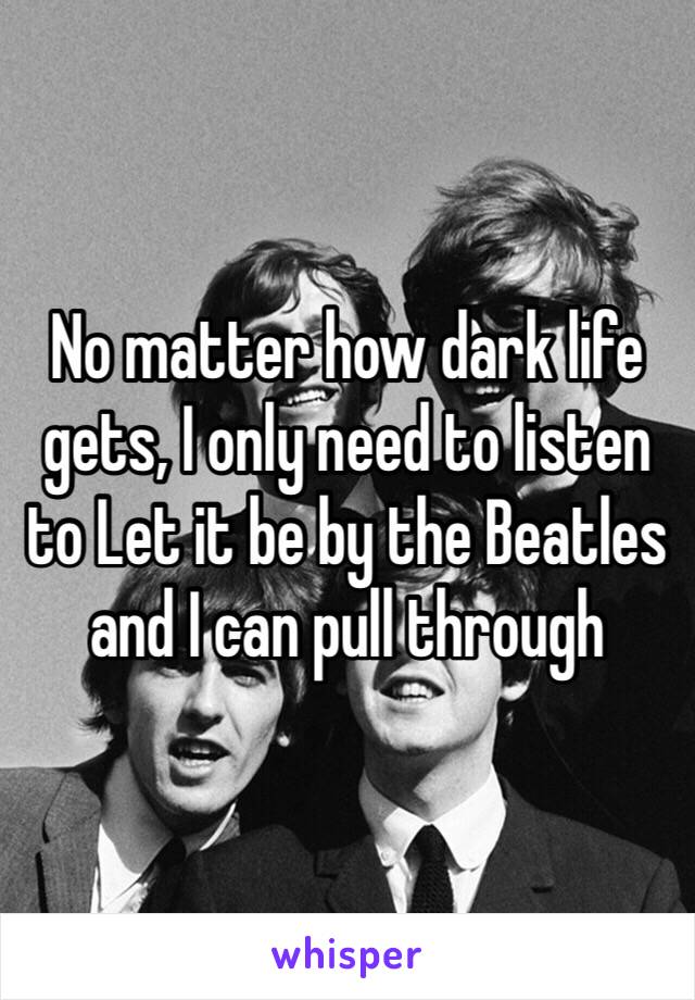 No matter how dark life gets, I only need to listen to Let it be by the Beatles and I can pull through 