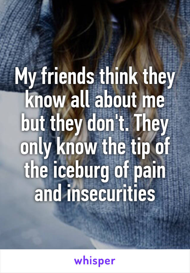 My friends think they know all about me but they don't. They only know the tip of the iceburg of pain and insecurities