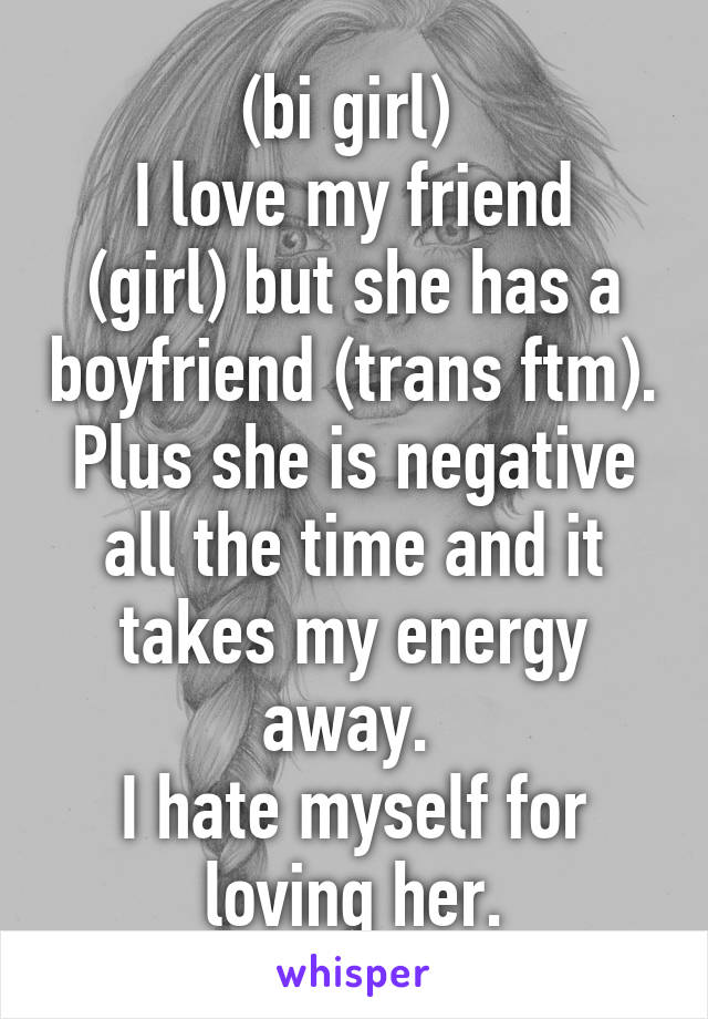 (bi girl) 
I love my friend (girl) but she has a boyfriend (trans ftm). Plus she is negative all the time and it takes my energy away. 
I hate myself for loving her.