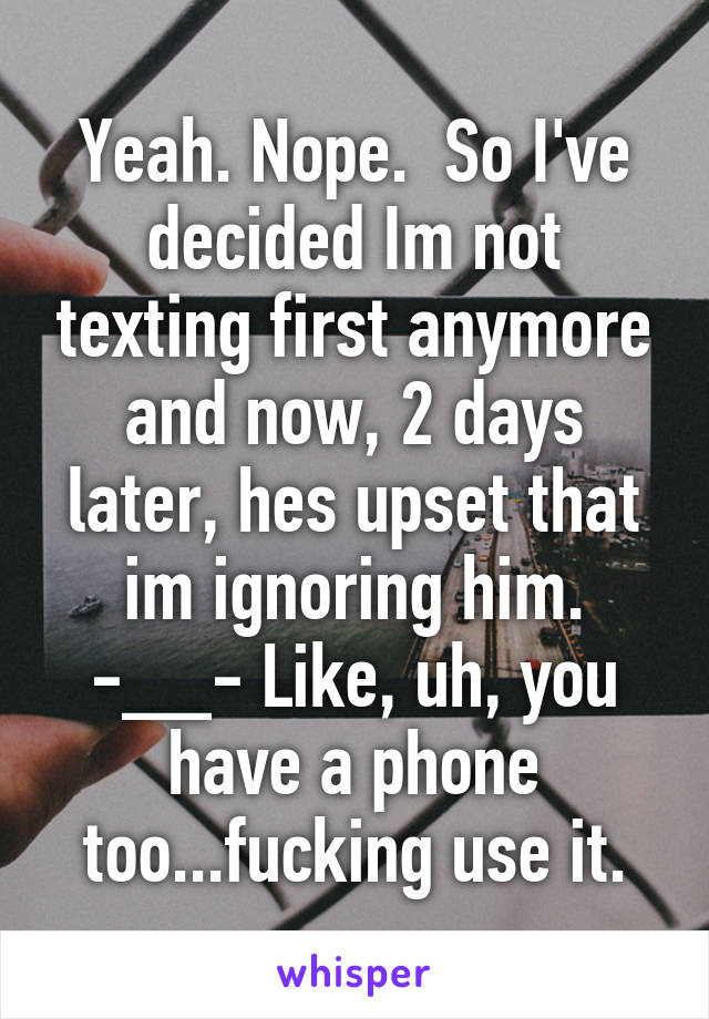 Yeah. Nope.  So I've decided Im not texting first anymore and now, 2 days later, hes upset that im ignoring him. -__- Like, uh, you have a phone too...fucking use it.