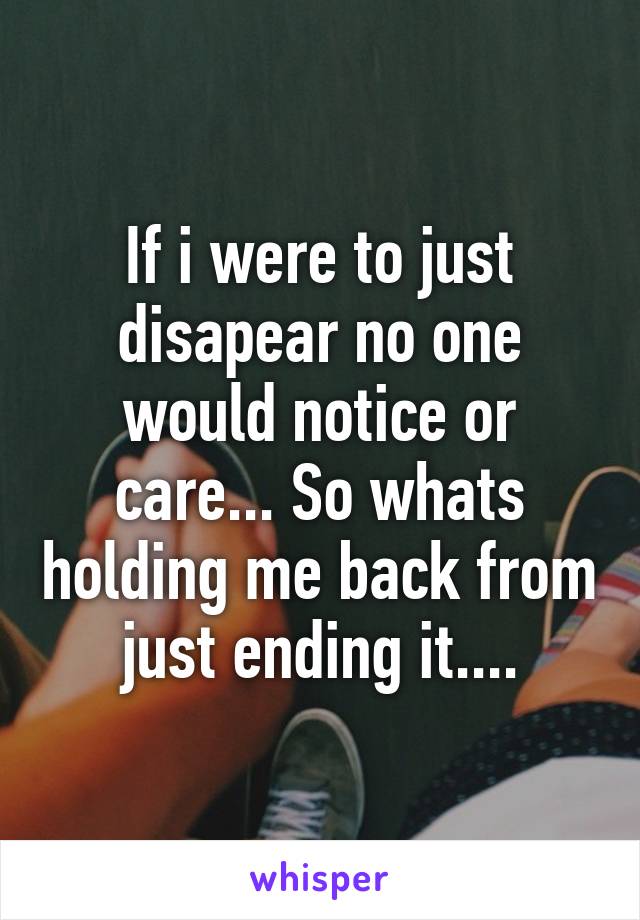 If i were to just disapear no one would notice or care... So whats holding me back from just ending it....