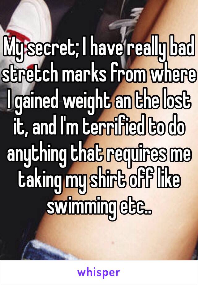 My secret; I have really bad stretch marks from where I gained weight an the lost it, and I'm terrified to do anything that requires me taking my shirt off like swimming etc..