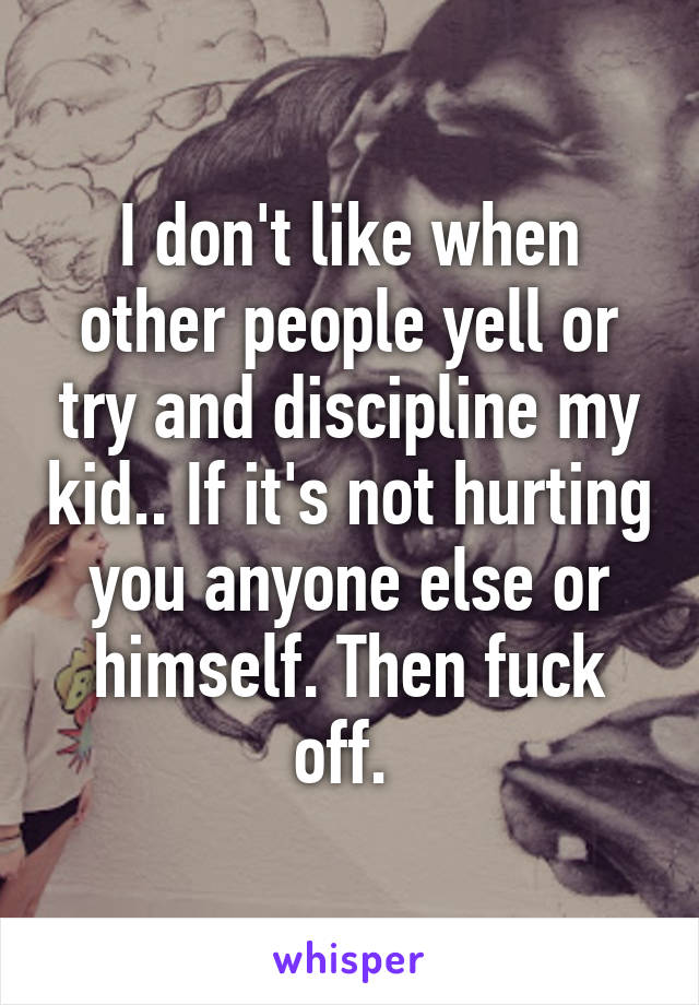 I don't like when other people yell or try and discipline my kid.. If it's not hurting you anyone else or himself. Then fuck off. 