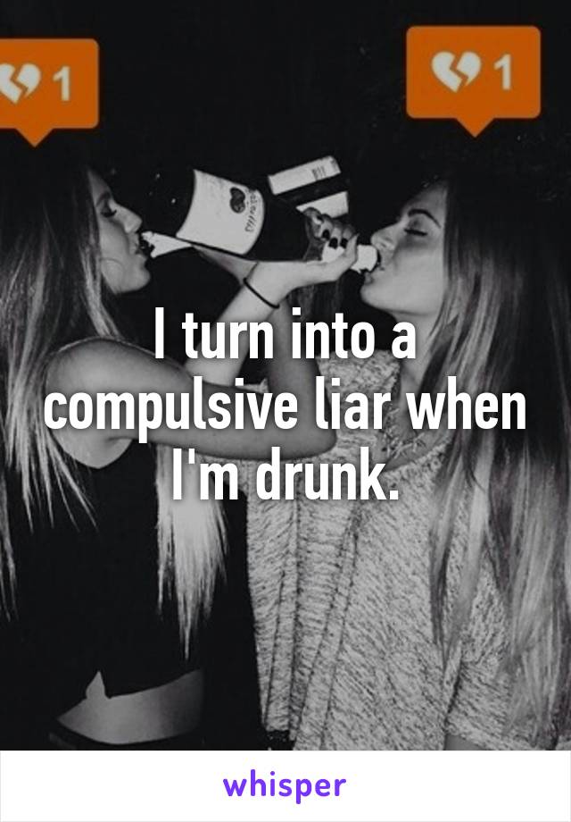I turn into a compulsive liar when I'm drunk.