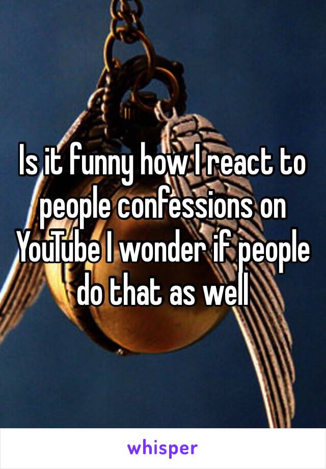 Is it funny how I react to people confessions on YouTube I wonder if people do that as well