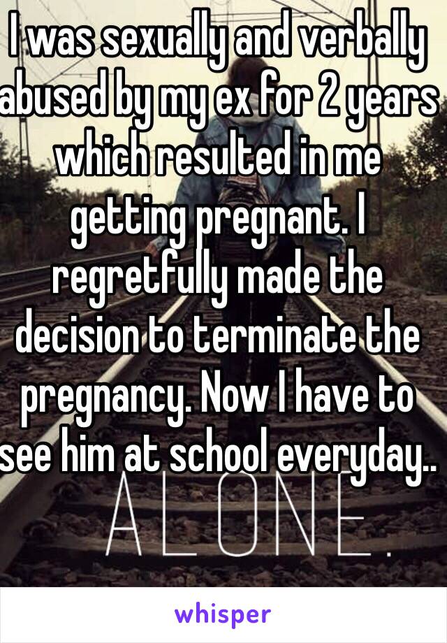 I was sexually and verbally abused by my ex for 2 years which resulted in me getting pregnant. I regretfully made the decision to terminate the pregnancy. Now I have to see him at school everyday..