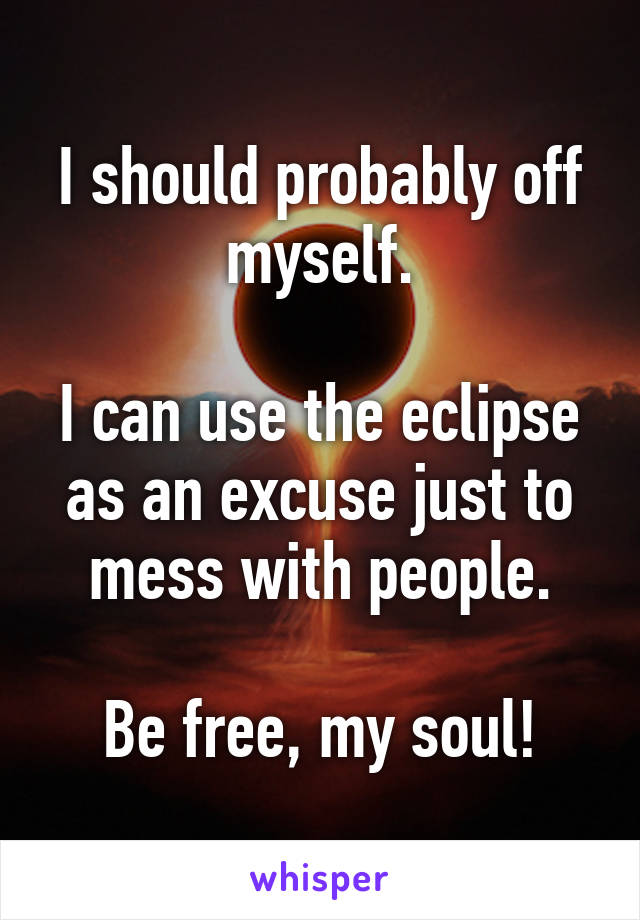 I should probably off myself.

I can use the eclipse as an excuse just to mess with people.

Be free, my soul!
