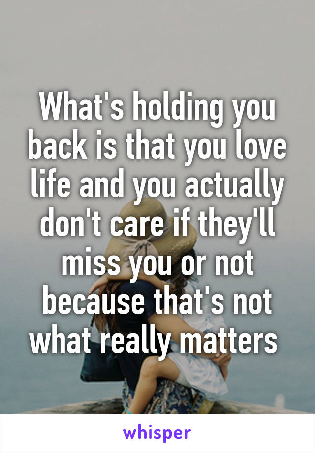 What's holding you back is that you love life and you actually don't care if they'll miss you or not because that's not what really matters 