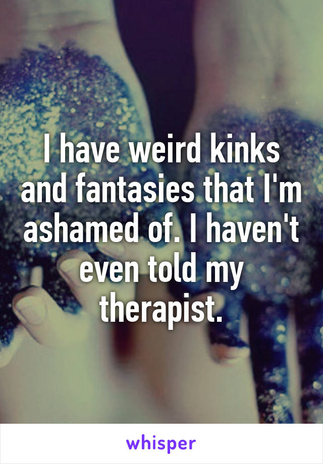 I have weird kinks and fantasies that I'm ashamed of. I haven't even told my therapist.