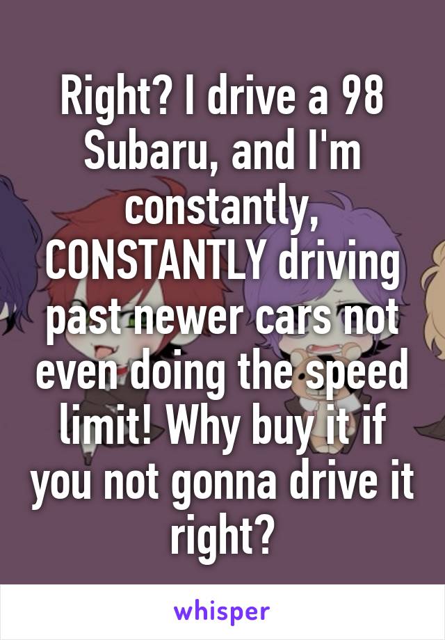 Right? I drive a 98 Subaru, and I'm constantly, CONSTANTLY driving past newer cars not even doing the speed limit! Why buy it if you not gonna drive it right?