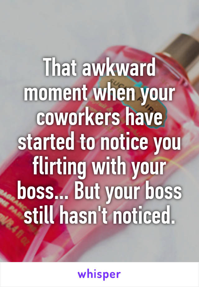 That awkward moment when your coworkers have started to notice you flirting with your boss... But your boss still hasn't noticed.