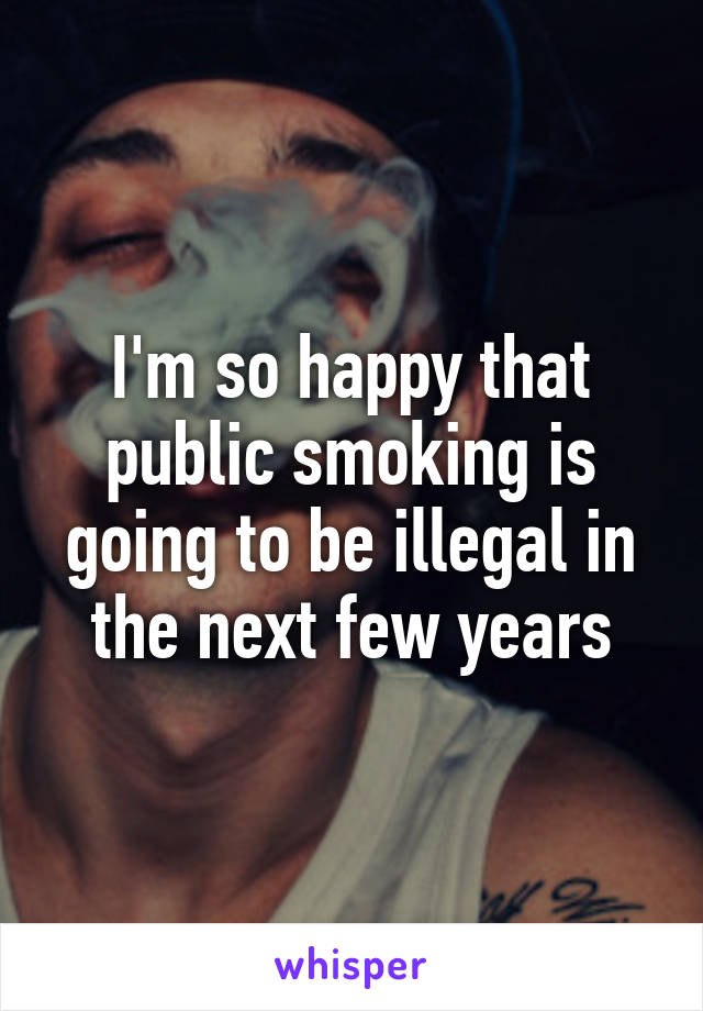 I'm so happy that public smoking is going to be illegal in the next few years