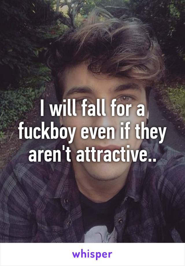 I will fall for a fuckboy even if they aren't attractive..