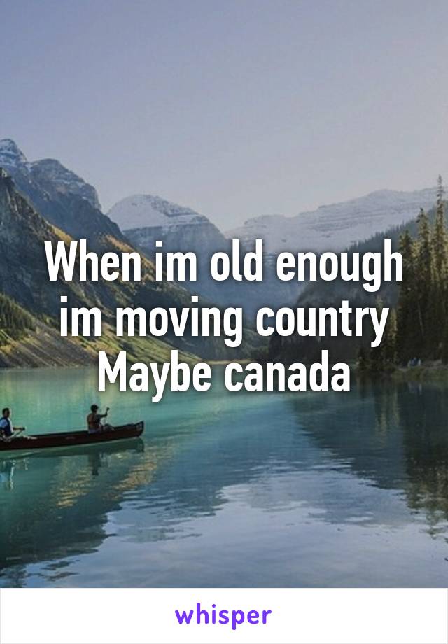 When im old enough im moving country
Maybe canada