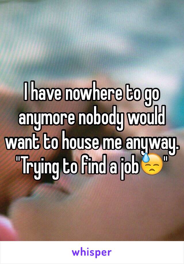 I have nowhere to go anymore nobody would want to house me anyway. "Trying to find a jobðŸ˜“"