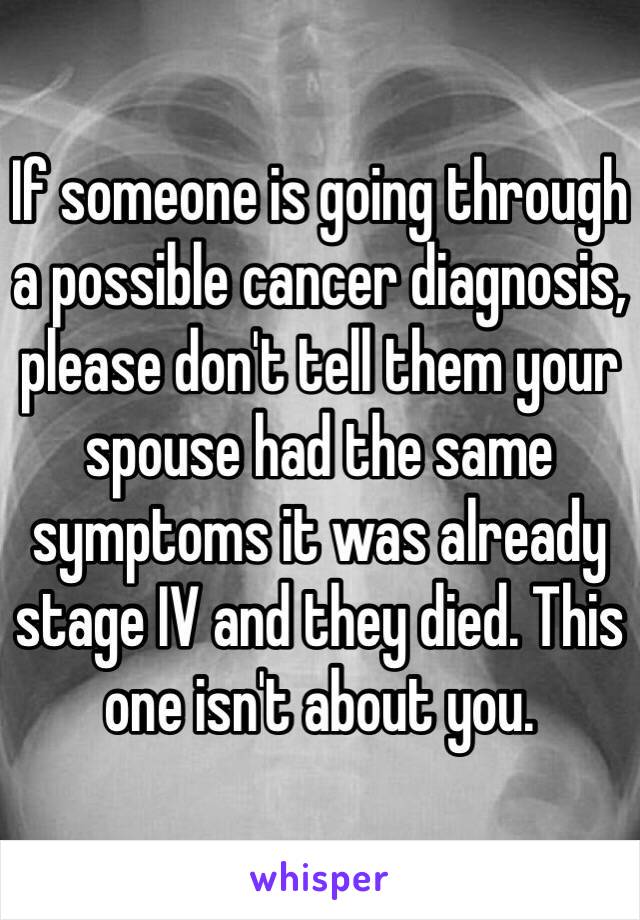 If someone is going through a possible cancer diagnosis, please don't tell them your spouse had the same symptoms it was already stage IV and they died. This one isn't about you. 