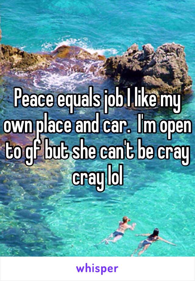 Peace equals job I like my own place and car.  I'm open to gf but she can't be cray cray lol