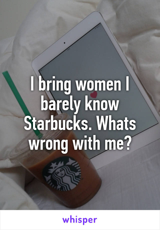 I bring women I barely know Starbucks. Whats wrong with me?
