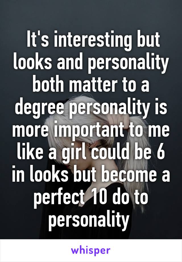 It's interesting but looks and personality both matter to a degree personality is more important to me like a girl could be 6 in looks but become a perfect 10 do to personality 