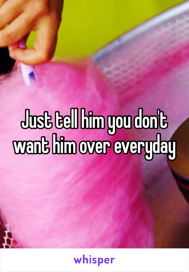 Just tell him you don't want him over everyday 