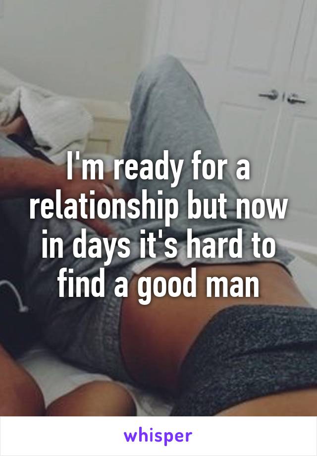 I'm ready for a relationship but now in days it's hard to find a good man