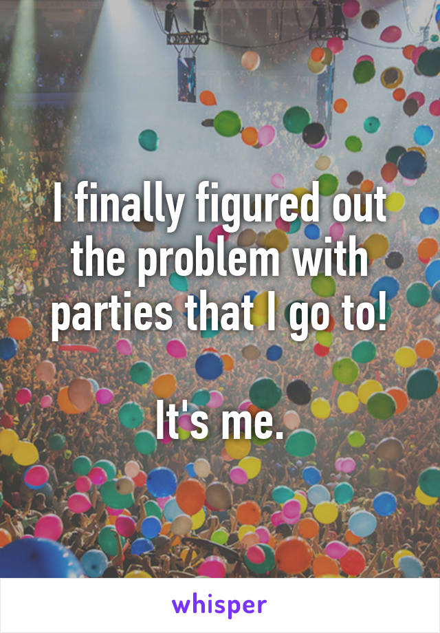 I finally figured out the problem with parties that I go to!

It's me.