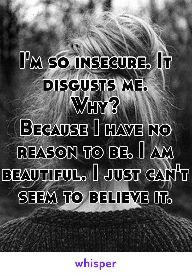 I'm so insecure. It disgusts me. 
Why?
Because I have no reason to be. I am beautiful. I just can't seem to believe it. 