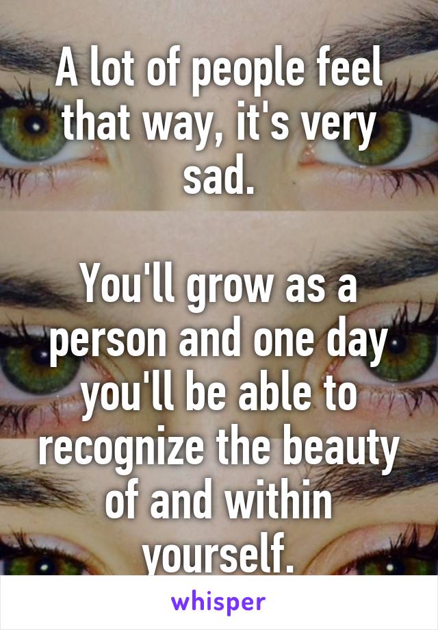 A lot of people feel that way, it's very sad.

You'll grow as a person and one day you'll be able to recognize the beauty of and within yourself.
