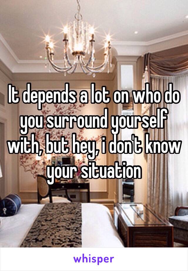 It depends a lot on who do you surround yourself with, but hey, i don't know your situation