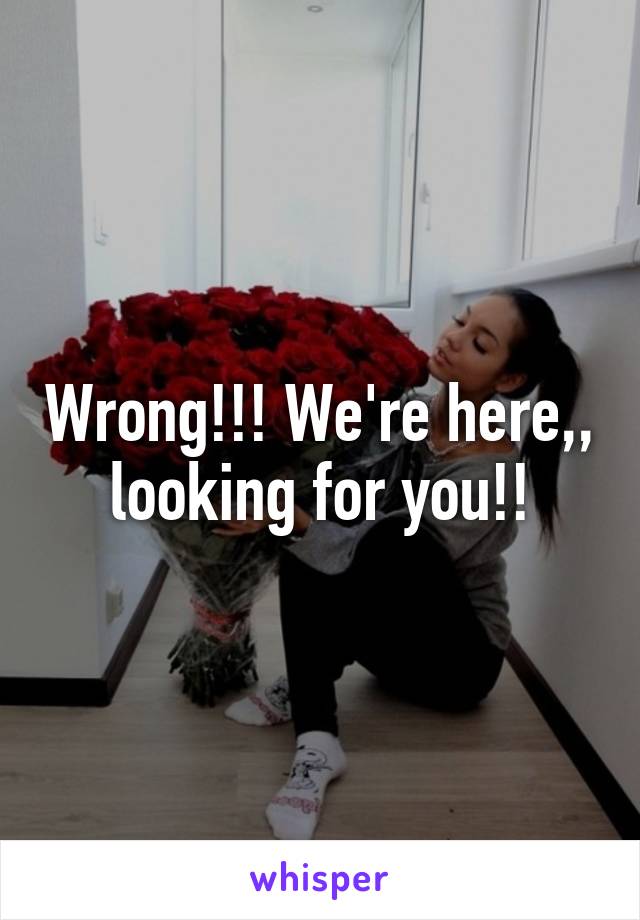 Wrong!!! We're here,, looking for you!!
