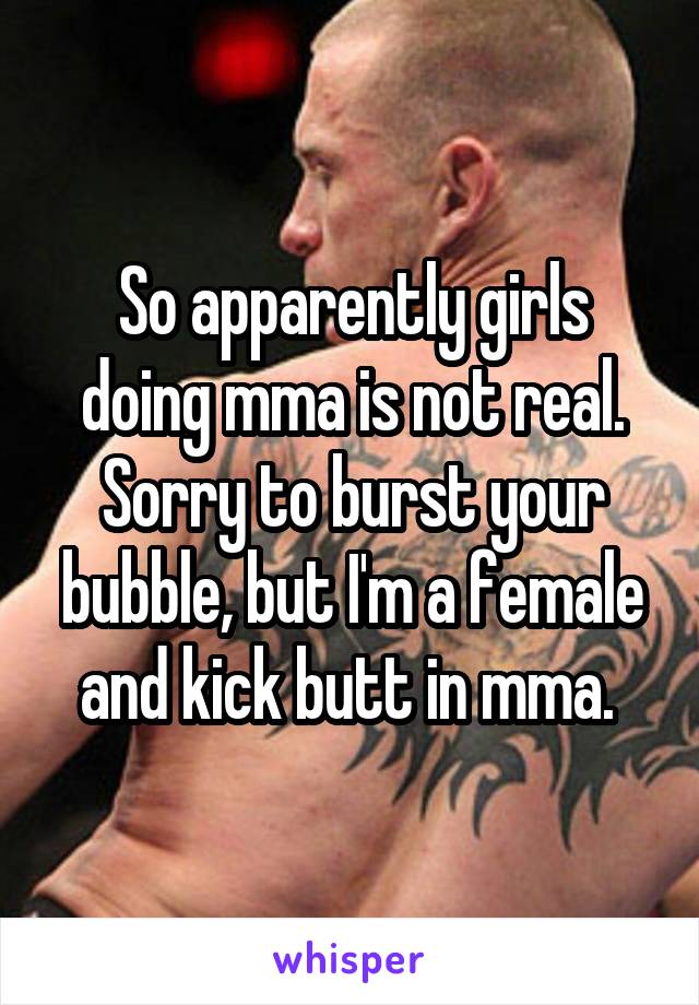 So apparently girls doing mma is not real. Sorry to burst your bubble, but I'm a female and kick butt in mma. 