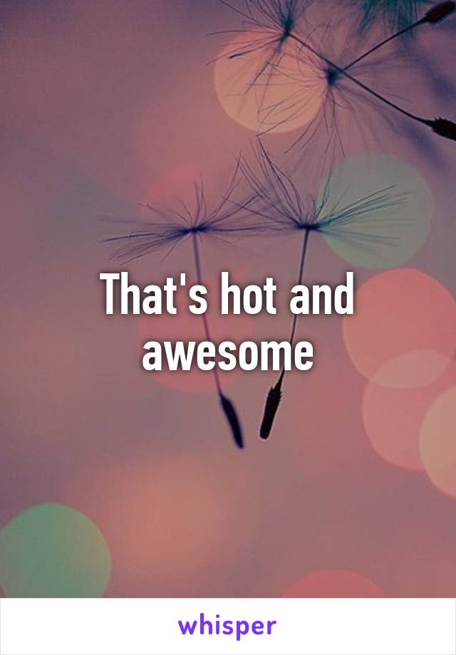 That's hot and awesome