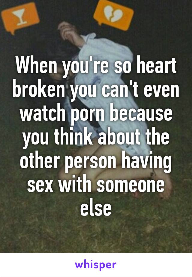 When you're so heart broken you can't even watch porn because you think about the other person having sex with someone else