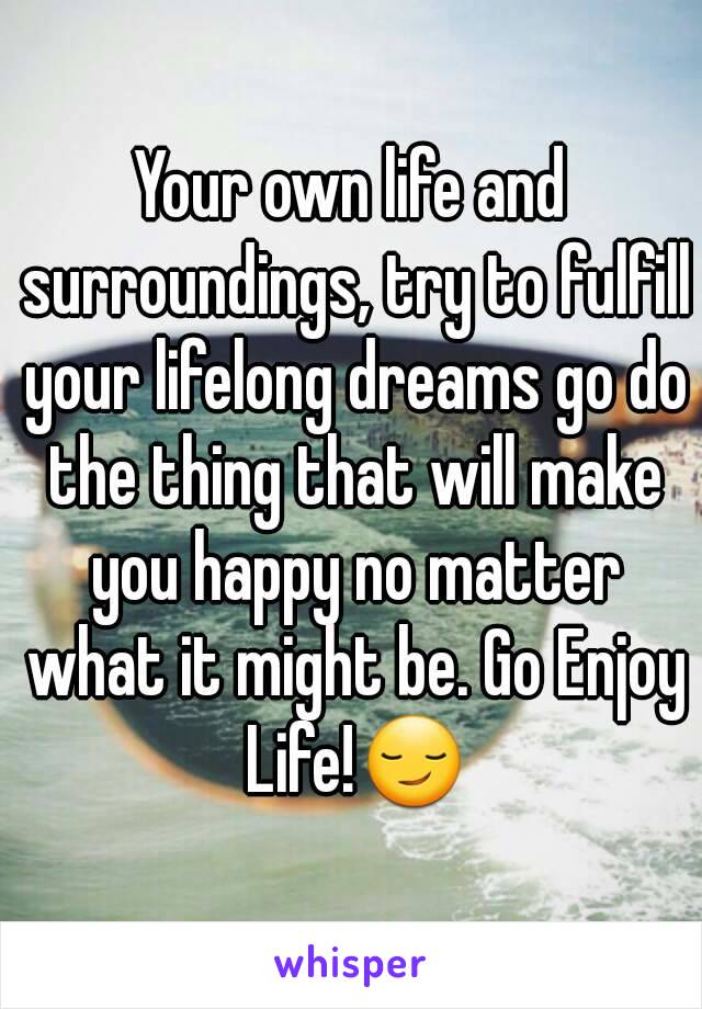 Your own life and surroundings, try to fulfill your lifelong dreams go do the thing that will make you happy no matter what it might be. Go Enjoy Life!😏