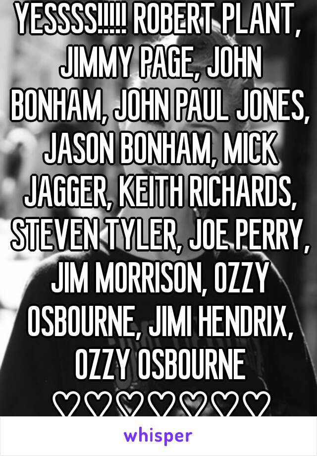 YESSSS!!!!! ROBERT PLANT, JIMMY PAGE, JOHN BONHAM, JOHN PAUL JONES, JASON BONHAM, MICK JAGGER, KEITH RICHARDS, STEVEN TYLER, JOE PERRY, JIM MORRISON, OZZY OSBOURNE, JIMI HENDRIX, OZZY OSBOURNE ♡♡♡♡♡♡♡