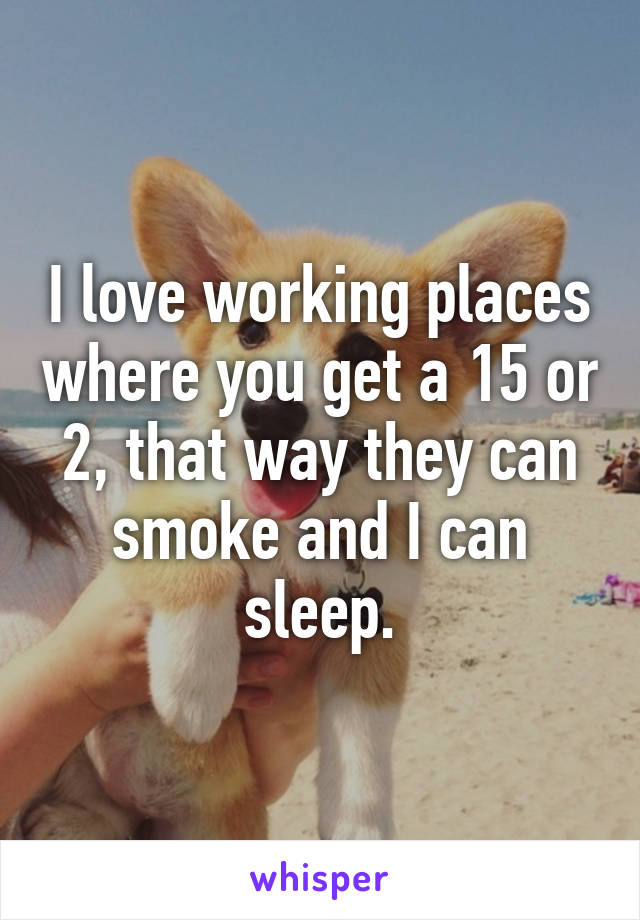 I love working places where you get a 15 or 2, that way they can smoke and I can sleep.