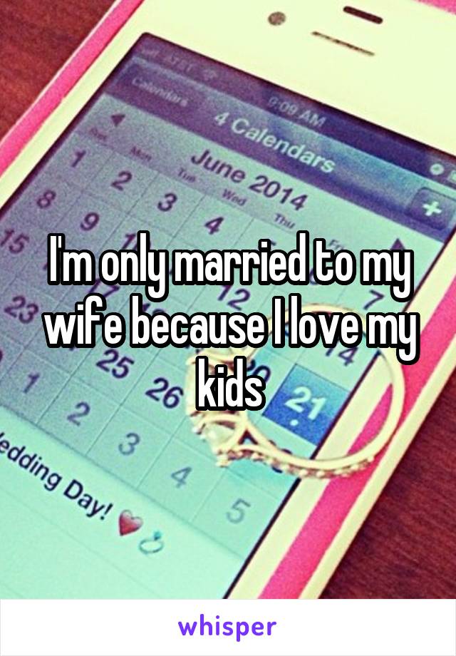 I'm only married to my wife because I love my kids