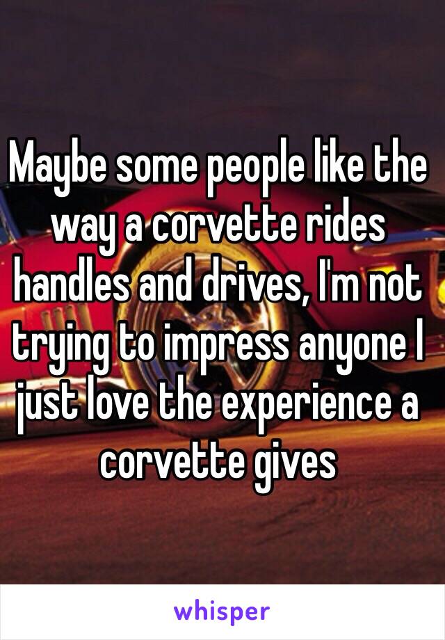 Maybe some people like the way a corvette rides handles and drives, I'm not trying to impress anyone I just love the experience a corvette gives 