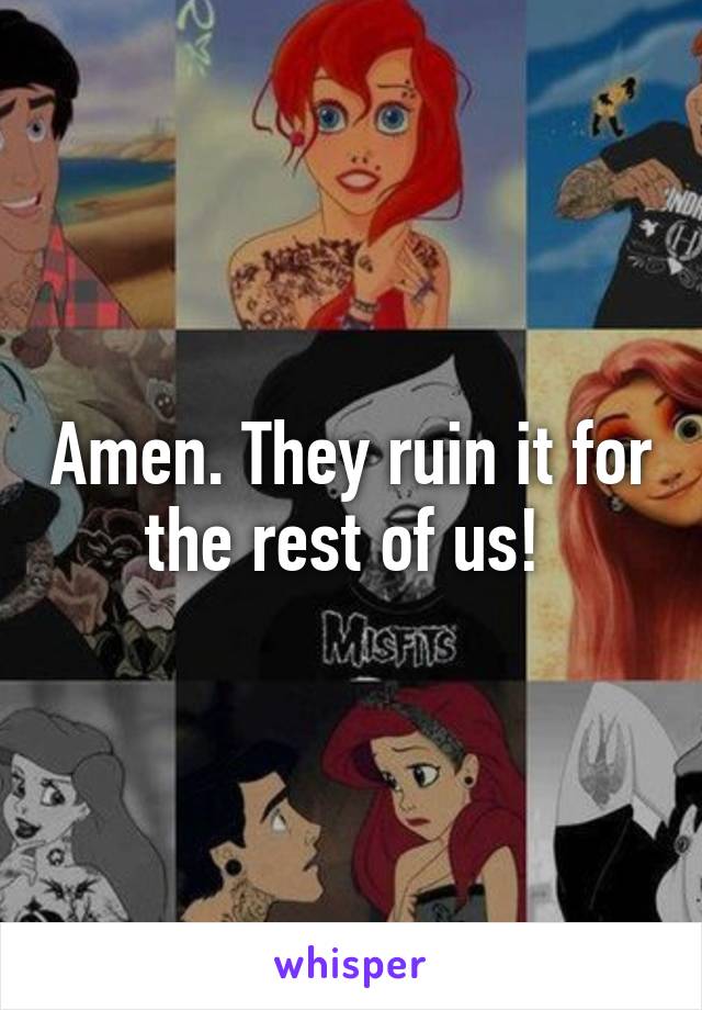 Amen. They ruin it for the rest of us! 