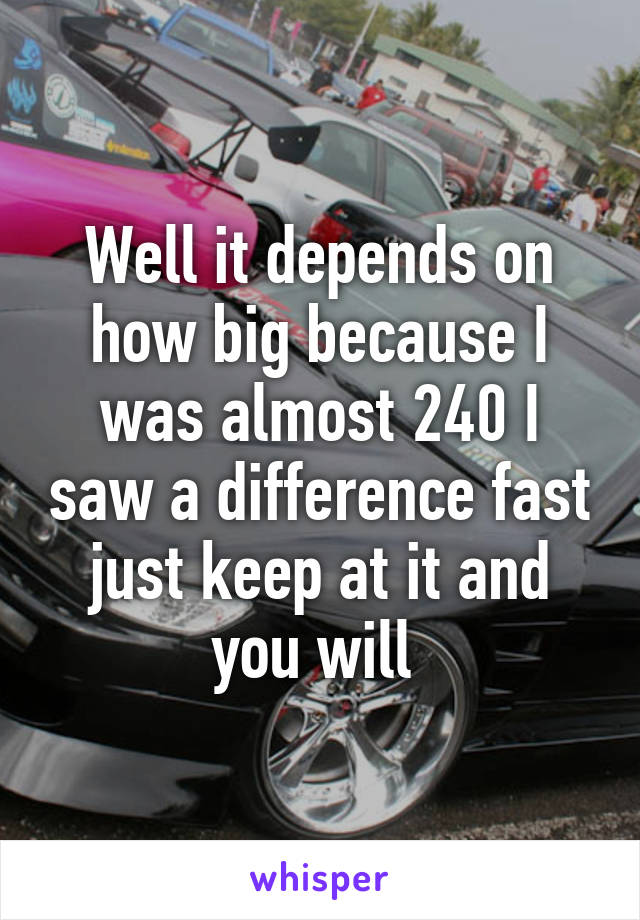 Well it depends on how big because I was almost 240 I saw a difference fast just keep at it and you will 