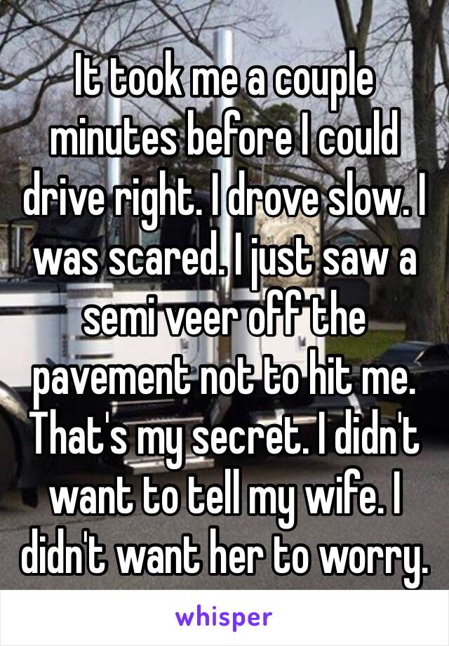 It took me a couple minutes before I could drive right. I drove slow. I was scared. I just saw a semi veer off the pavement not to hit me. 
That's my secret. I didn't want to tell my wife. I didn't want her to worry. 