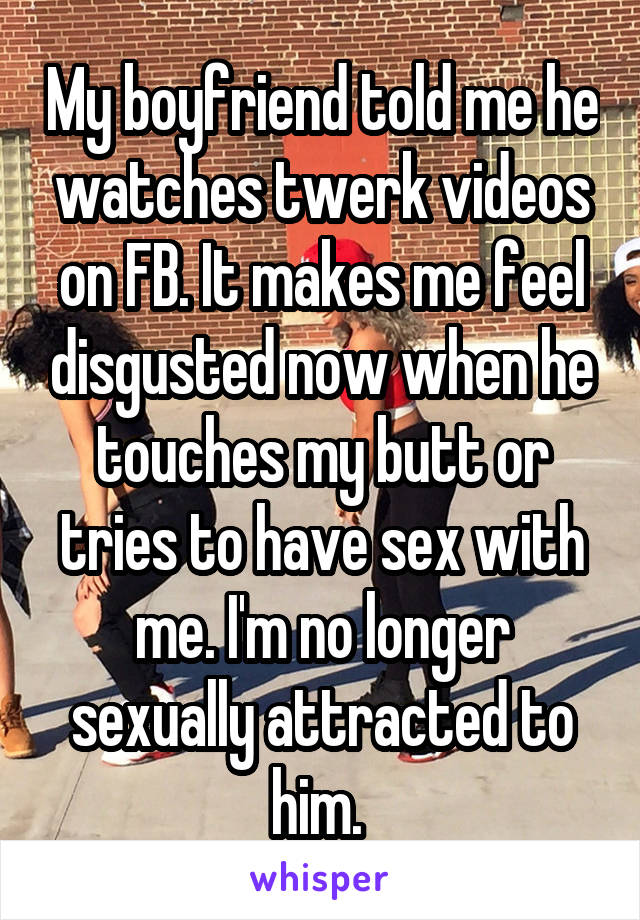 My boyfriend told me he watches twerk videos on FB. It makes me feel disgusted now when he touches my butt or tries to have sex with me. I'm no longer sexually attracted to him. 